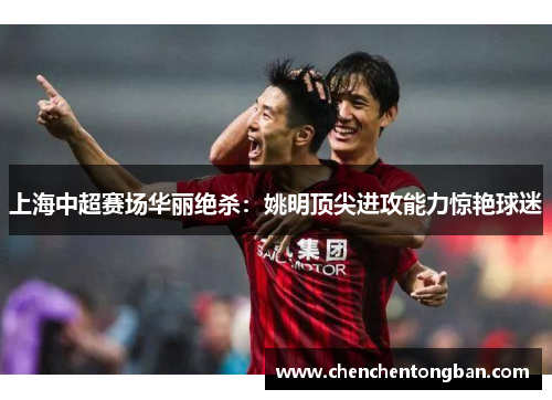 上海中超赛场华丽绝杀：姚明顶尖进攻能力惊艳球迷